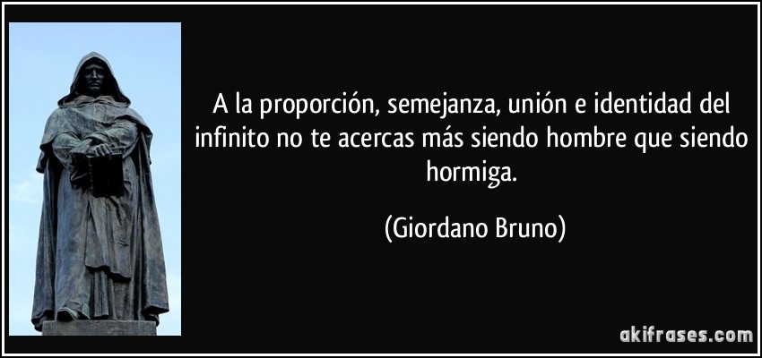 A la proporción, semejanza, unión e identidad del infinito no te acercas más siendo hombre que siendo hormiga. (Giordano Bruno)