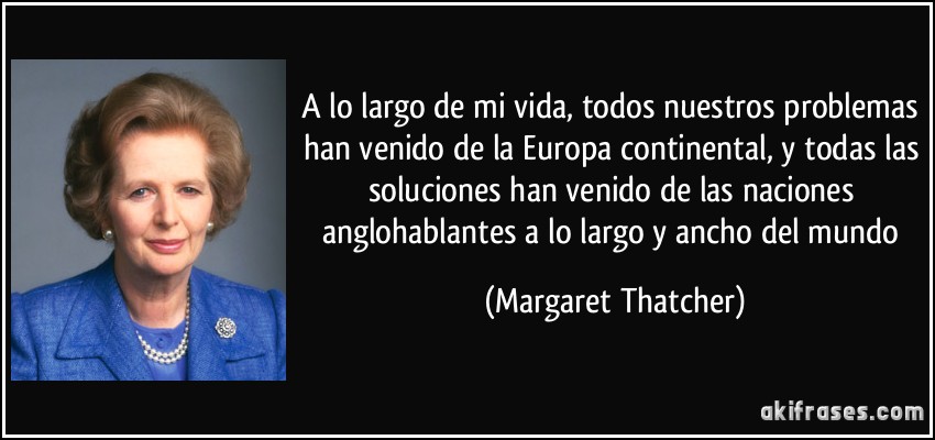 A lo largo de mi vida, todos nuestros problemas han venido de la Europa continental, y todas las soluciones han venido de las naciones anglohablantes a lo largo y ancho del mundo (Margaret Thatcher)