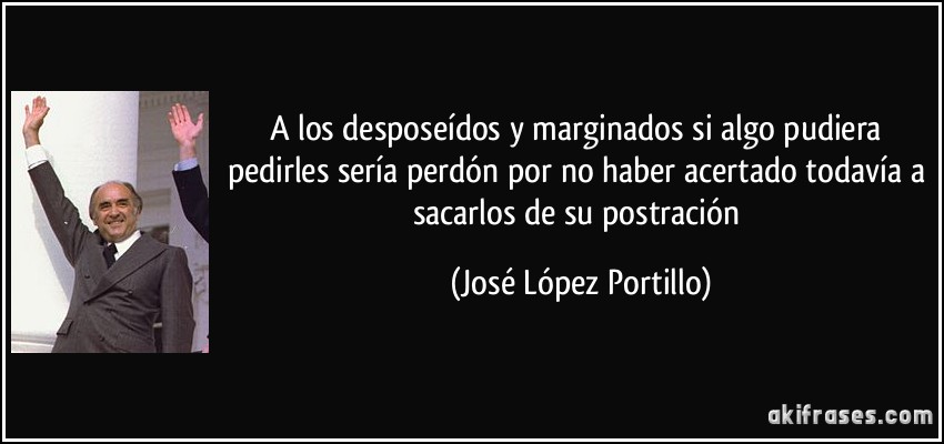 A los desposeídos y marginados si algo pudiera pedirles sería perdón por no haber acertado todavía a sacarlos de su postración (José López Portillo)