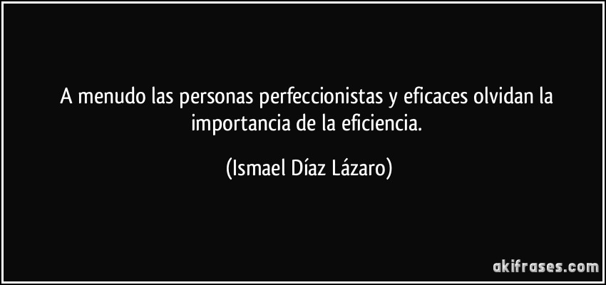 A menudo las personas perfeccionistas y eficaces olvidan la importancia de la eficiencia. (Ismael Díaz Lázaro)