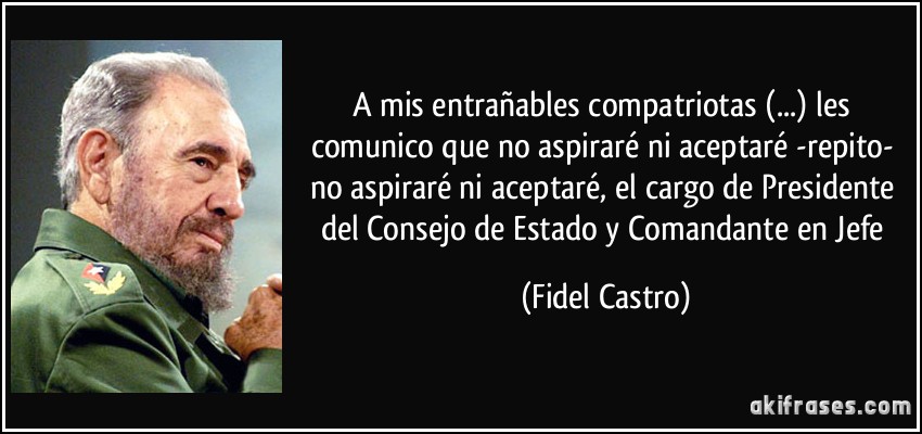 A mis entrañables compatriotas (...) les comunico que no aspiraré ni aceptaré -repito- no aspiraré ni aceptaré, el cargo de Presidente del Consejo de Estado y Comandante en Jefe (Fidel Castro)