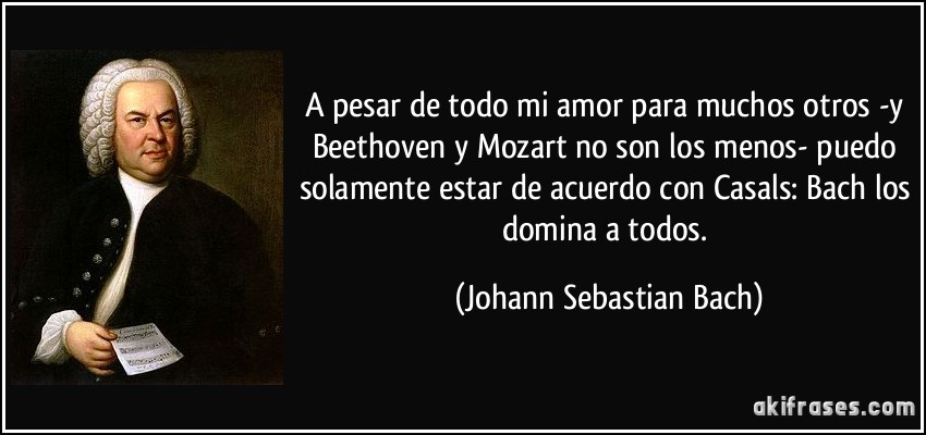 A pesar de todo mi amor para muchos otros -y Beethoven y Mozart no son los menos- puedo solamente estar de acuerdo con Casals: Bach los domina a todos. (Johann Sebastian Bach)