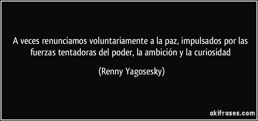 A veces renunciamos voluntariamente a la paz, impulsados por las fuerzas tentadoras del poder, la ambición y la curiosidad (Renny Yagosesky)
