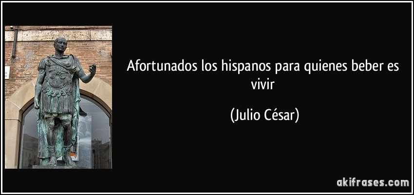 Afortunados los hispanos para quienes beber es vivir (Julio César)