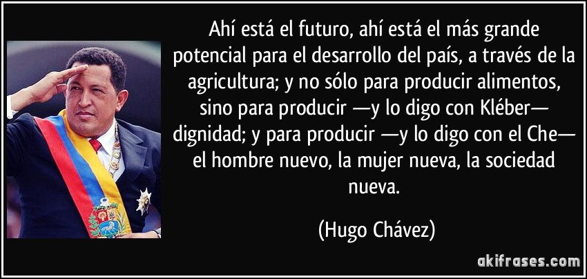 Ahí está el futuro, ahí está el más grande potencial para el desarrollo del país, a través de la agricultura; y no sólo para producir alimentos, sino para producir —y lo digo con Kléber— dignidad; y para producir —y lo digo con el Che— el hombre nuevo, la mujer nueva, la sociedad nueva. (Hugo Chávez)