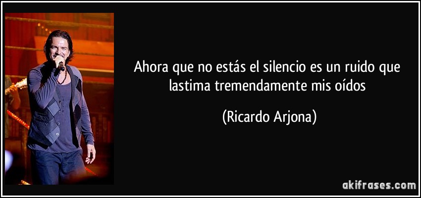 Ahora que no estás el silencio es un ruido que lastima tremendamente mis oídos (Ricardo Arjona)