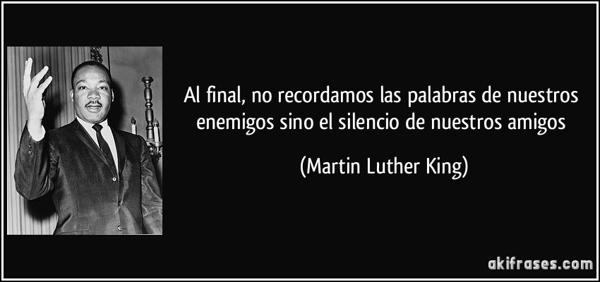 Al final, no recordamos las palabras de nuestros enemigos sino el silencio de nuestros amigos (Martin Luther King)