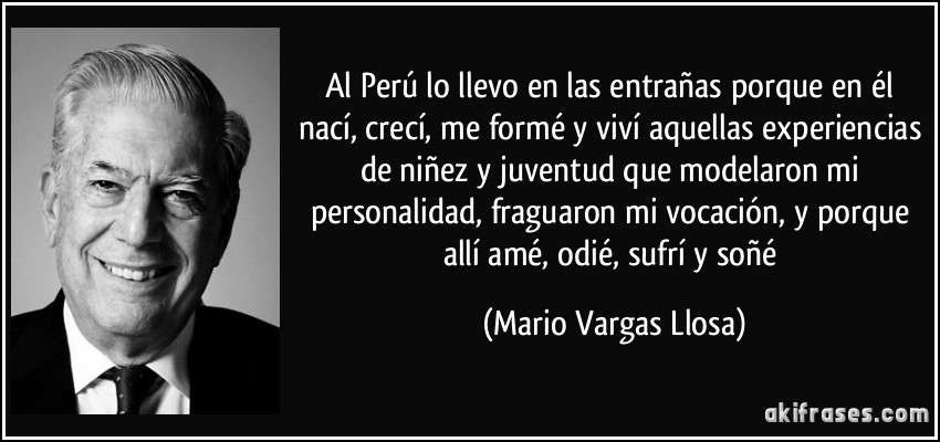 Al Perú lo llevo en las entrañas porque en él nací, crecí, me formé y viví aquellas experiencias de niñez y juventud que modelaron mi personalidad, fraguaron mi vocación, y porque allí amé, odié, sufrí y soñé (Mario Vargas Llosa)