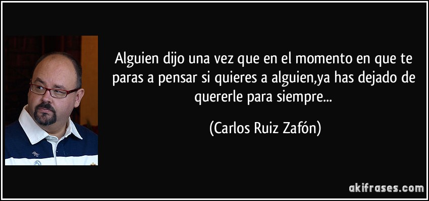 Alguien dijo una vez que en el momento en que te paras a pensar si quieres a alguien,ya has dejado de quererle para siempre... (Carlos Ruiz Zafón)