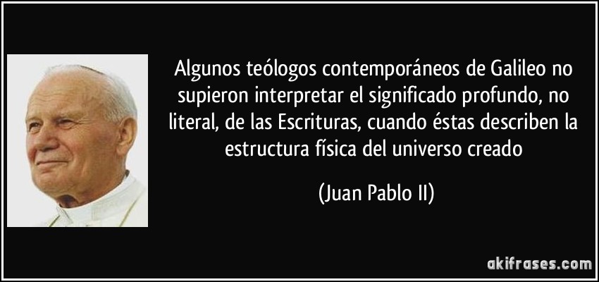 Algunos teólogos contemporáneos de Galileo no supieron interpretar el significado profundo, no literal, de las Escrituras, cuando éstas describen la estructura física del universo creado (Juan Pablo II)