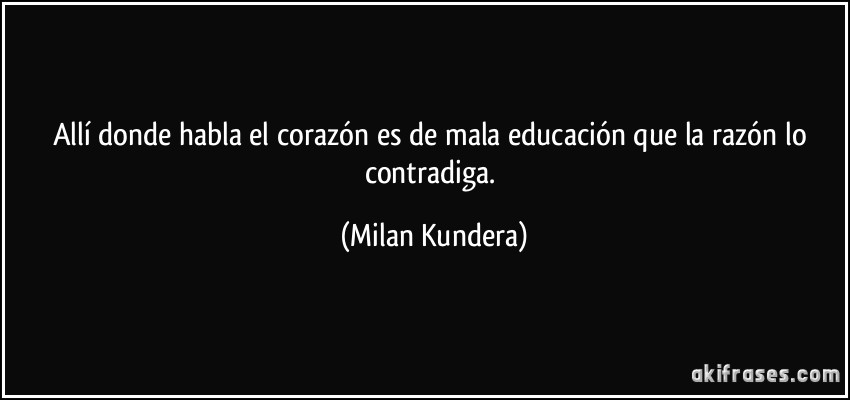 Allí donde habla el corazón es de mala educación que la razón lo contradiga. (Milan Kundera)