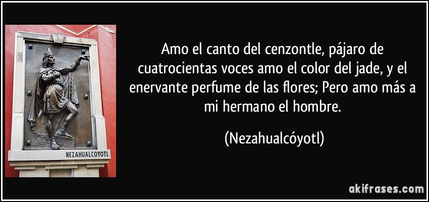 Amo el canto del cenzontle, pájaro de cuatrocientas voces amo el color del jade, y el enervante perfume de las flores; Pero amo más a mi hermano el hombre. (Nezahualcóyotl)