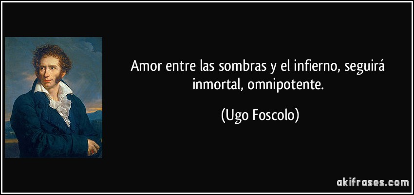 Amor entre las sombras y el infierno, seguirá inmortal, omnipotente. (Ugo Foscolo)