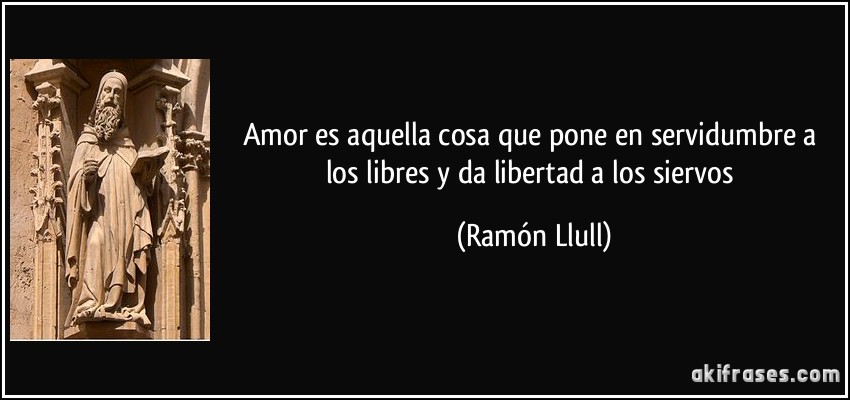 Amor es aquella cosa que pone en servidumbre a los libres y da libertad a los siervos (Ramón Llull)