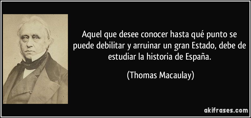 Aquel que desee conocer hasta qué punto se puede debilitar y arruinar un gran Estado, debe de estudiar la historia de España. (Thomas Macaulay)