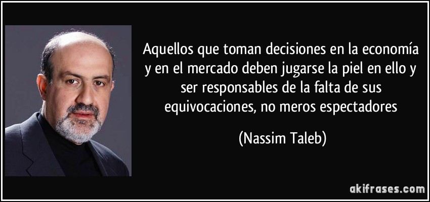 Aquellos que toman decisiones en la economía y en el mercado deben jugarse la piel en ello y ser responsables de la falta de sus equivocaciones, no meros espectadores (Nassim Taleb)