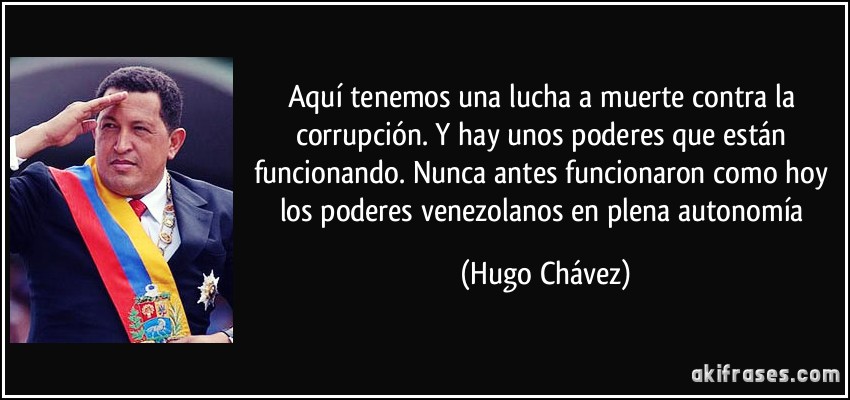 Aquí tenemos una lucha a muerte contra la corrupción. Y hay unos poderes que están funcionando. Nunca antes funcionaron como hoy los poderes venezolanos en plena autonomía (Hugo Chávez)