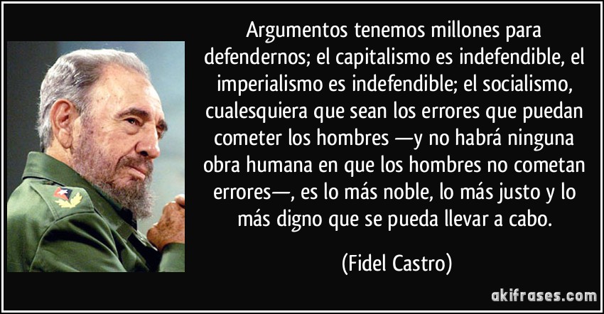 Argumentos tenemos millones para defendernos; el capitalismo es indefendible, el imperialismo es indefendible; el socialismo, cualesquiera que sean los errores que puedan cometer los hombres —y no habrá ninguna obra humana en que los hombres no cometan errores—, es lo más noble, lo más justo y lo más digno que se pueda llevar a cabo. (Fidel Castro)