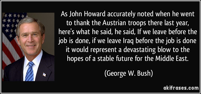 As John Howard accurately noted when he went to thank the Austrian troops there last year, here's what he said, he said, If we leave before the job is done, if we leave Iraq before the job is done it would represent a devastating blow to the hopes of a stable future for the Middle East. (George W. Bush)