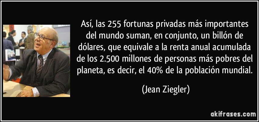 Así, las 255 fortunas privadas más importantes del mundo suman, en conjunto, un billón de dólares, que equivale a la renta anual acumulada de los 2.500 millones de personas más pobres del planeta, es decir, el 40% de la población mundial. (Jean Ziegler)