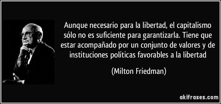 Aunque necesario para la libertad, el capitalismo sólo no es suficiente para garantizarla. Tiene que estar acompañado por un conjunto de valores y de instituciones políticas favorables a la libertad (Milton Friedman)