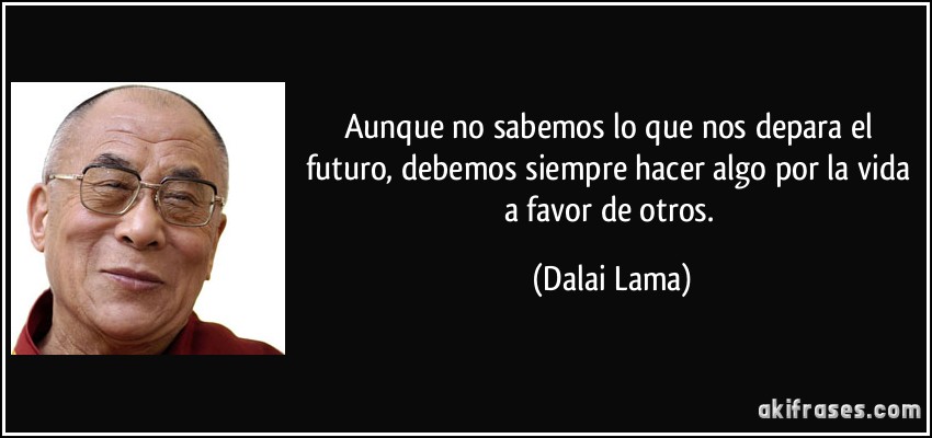 Aunque no sabemos lo que nos depara el futuro, debemos siempre hacer algo por la vida a favor de otros. (Dalai Lama)