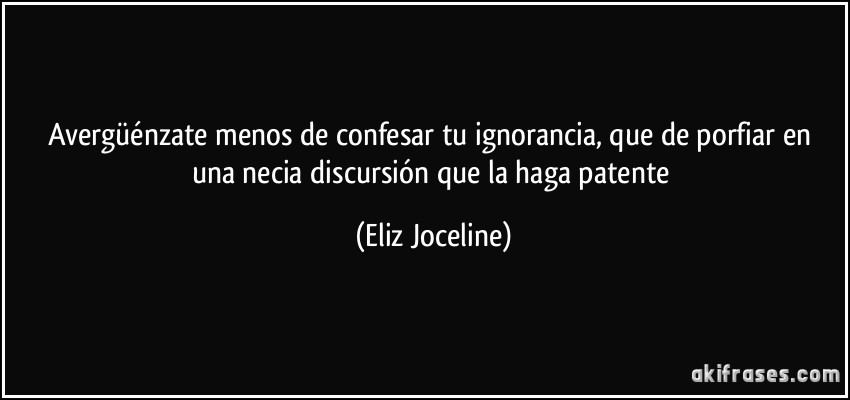 Avergüénzate menos de confesar tu ignorancia, que de porfiar en una necia discursión que la haga patente (Eliz Joceline)