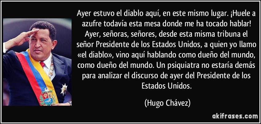 Ayer estuvo el diablo aquí, en este mismo lugar. ¡Huele a azufre todavía esta mesa donde me ha tocado hablar! Ayer, señoras, señores, desde esta misma tribuna el señor Presidente de los Estados Unidos, a quien yo llamo «el diablo», vino aquí hablando como dueño del mundo, como dueño del mundo. Un psiquiatra no estaría demás para analizar el discurso de ayer del Presidente de los Estados Unidos. (Hugo Chávez)