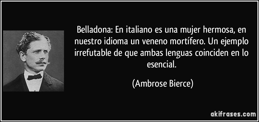 Belladona: En italiano es una mujer hermosa, en nuestro idioma un veneno mortífero. Un ejemplo irrefutable de que ambas lenguas coinciden en lo esencial. (Ambrose Bierce)