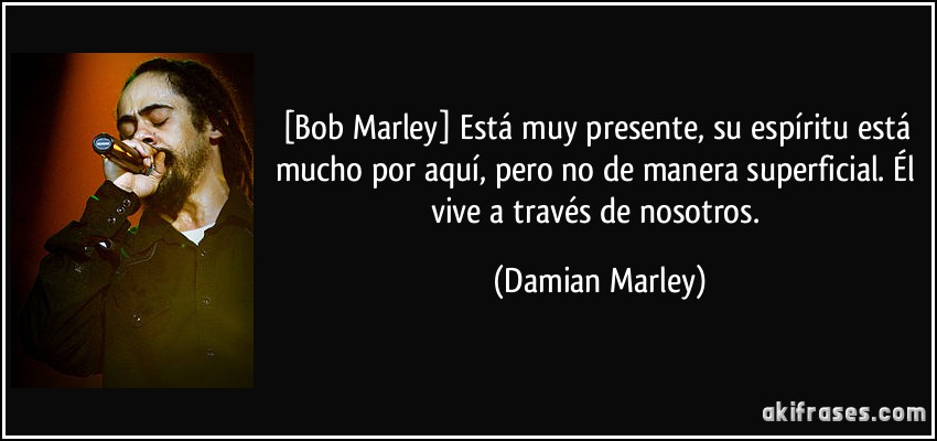 [Bob Marley] Está muy presente, su espíritu está mucho por aquí, pero no de manera superficial. Él vive a través de nosotros. (Damian Marley)