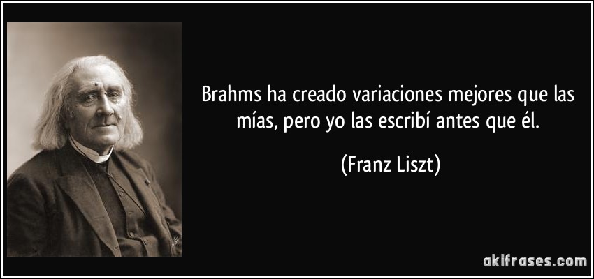 Brahms ha creado variaciones mejores que las mías, pero yo las escribí antes que él. (Franz Liszt)