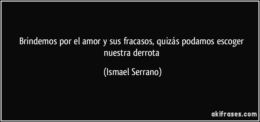 Brindemos por el amor y sus fracasos, quizás podamos escoger nuestra derrota (Ismael Serrano)