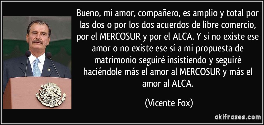 Bueno, mi amor, compañero, es amplio y total por las dos o por los dos acuerdos de libre comercio, por el MERCOSUR y por el ALCA. Y si no existe ese amor o no existe ese sí a mi propuesta de matrimonio seguiré insistiendo y seguiré haciéndole más el amor al MERCOSUR y más el amor al ALCA. (Vicente Fox)
