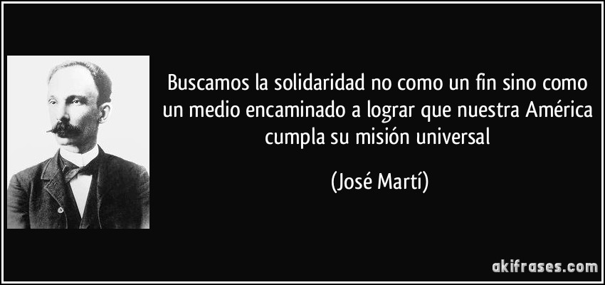 Buscamos la solidaridad no como un fin sino como un medio encaminado a lograr que nuestra América cumpla su misión universal (José Martí)