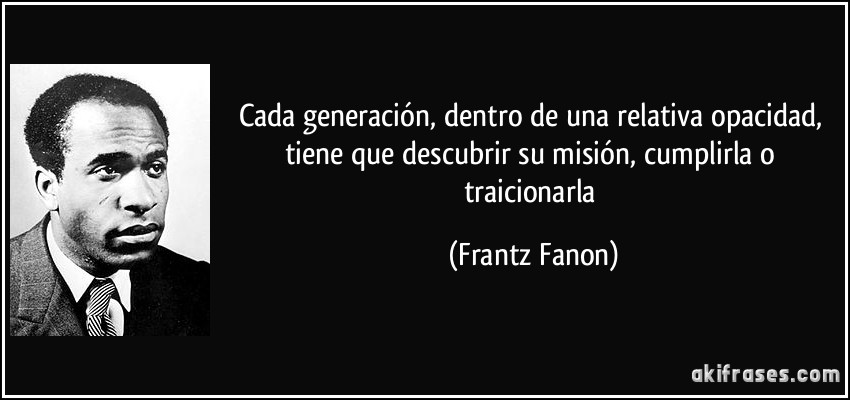 Cada generación, dentro de una relativa opacidad, tiene que descubrir su misión, cumplirla o traicionarla (Frantz Fanon)