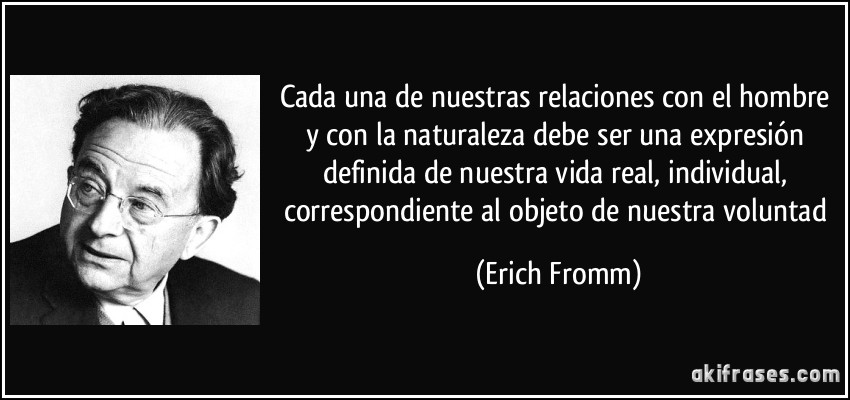 Cada una de nuestras relaciones con el hombre y con la naturaleza debe ser una expresión definida de nuestra vida real, individual, correspondiente al objeto de nuestra voluntad (Erich Fromm)