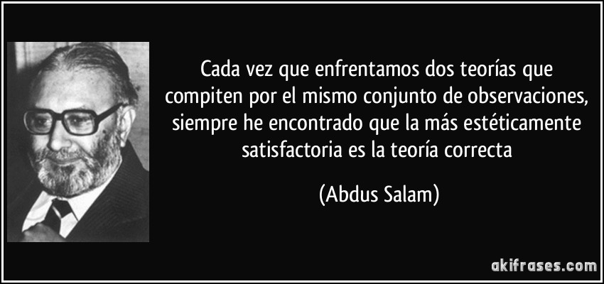 Cada vez que enfrentamos dos teorías que compiten por el mismo conjunto de observaciones, siempre he encontrado que la más estéticamente satisfactoria es la teoría correcta (Abdus Salam)