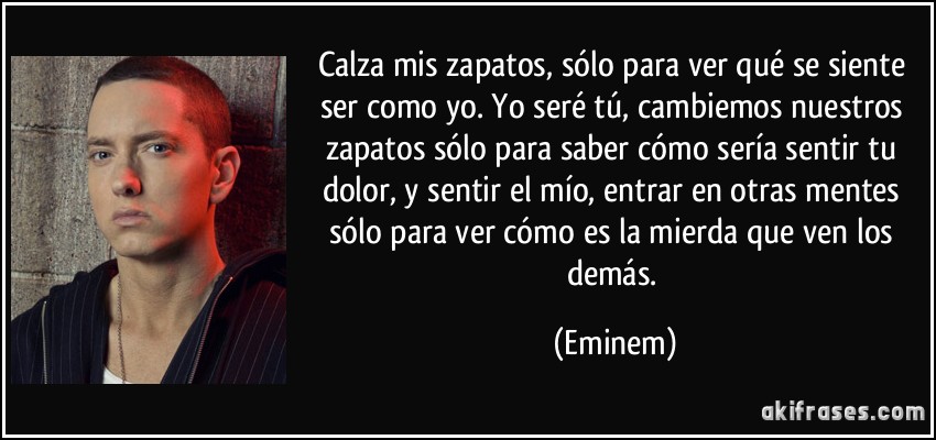 Calza mis zapatos, sólo para ver qué se siente ser como yo. Yo seré tú, cambiemos nuestros zapatos sólo para saber cómo sería sentir tu dolor, y sentir el mío, entrar en otras mentes sólo para ver cómo es la mierda que ven los demás. (Eminem)