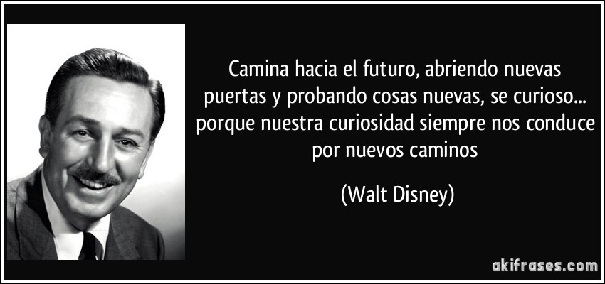 Camina hacia el futuro, abriendo nuevas puertas y probando cosas nuevas, se curioso... porque nuestra curiosidad siempre nos conduce por nuevos caminos (Walt Disney)