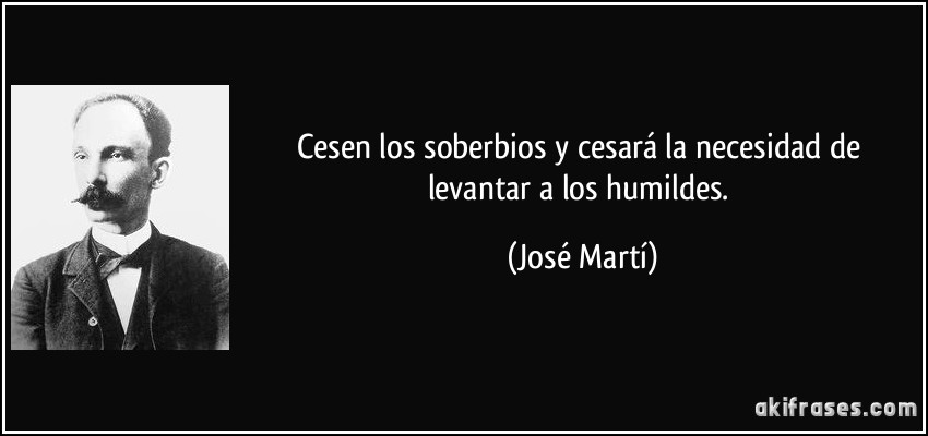 Cesen los soberbios y cesará la necesidad de levantar a los humildes. (José Martí)
