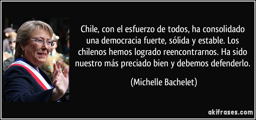 Chile, con el esfuerzo de todos, ha consolidado una democracia fuerte, sólida y estable. Los chilenos hemos logrado reencontrarnos. Ha sido nuestro más preciado bien y debemos defenderlo. (Michelle Bachelet)