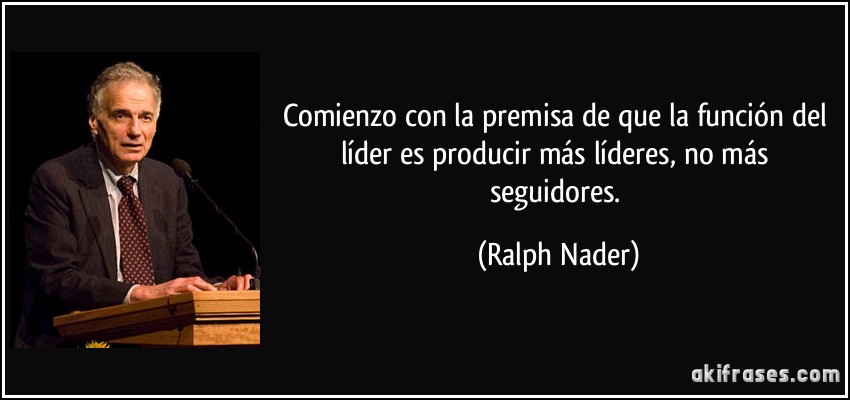 Comienzo con la premisa de que la función del líder es producir más líderes, no más seguidores. (Ralph Nader)