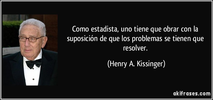 Como estadista, uno tiene que obrar con la suposición de que los problemas se tienen que resolver. (Henry A. Kissinger)