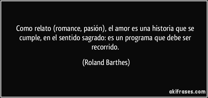 Como relato (romance, pasión), el amor es una historia que se cumple, en el sentido sagrado: es un programa que debe ser recorrido. (Roland Barthes)