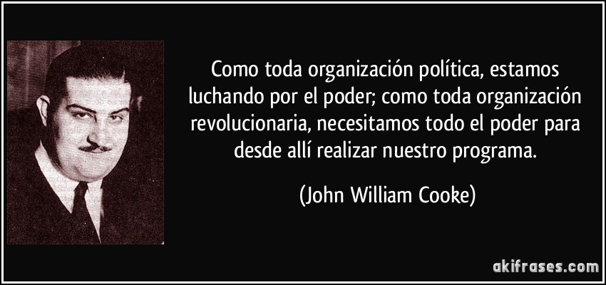 Como toda organización política, estamos luchando por el poder; como toda organización revolucionaria, necesitamos todo el poder para desde allí realizar nuestro programa. (John William Cooke)