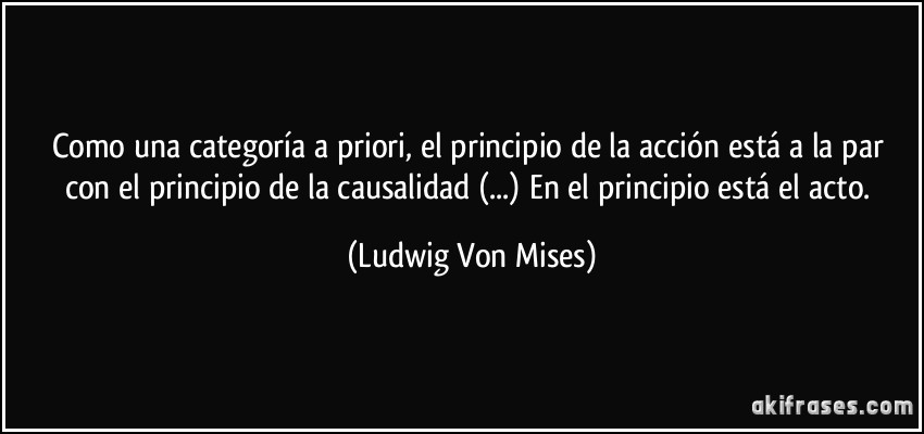 Como una categoría a priori, el principio de la acción está a la par con el principio de la causalidad (...) En el principio está el acto. (Ludwig Von Mises)
