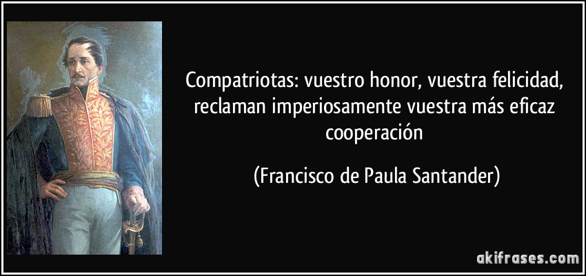 Compatriotas: vuestro honor, vuestra felicidad, reclaman imperiosamente vuestra más eficaz cooperación (Francisco de Paula Santander)