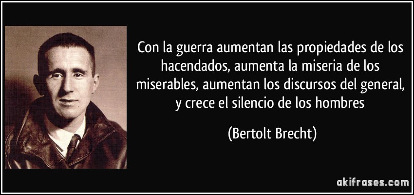Con la guerra aumentan las propiedades de los hacendados, aumenta la miseria de los miserables, aumentan los discursos del general, y crece el silencio de los hombres (Bertolt Brecht)