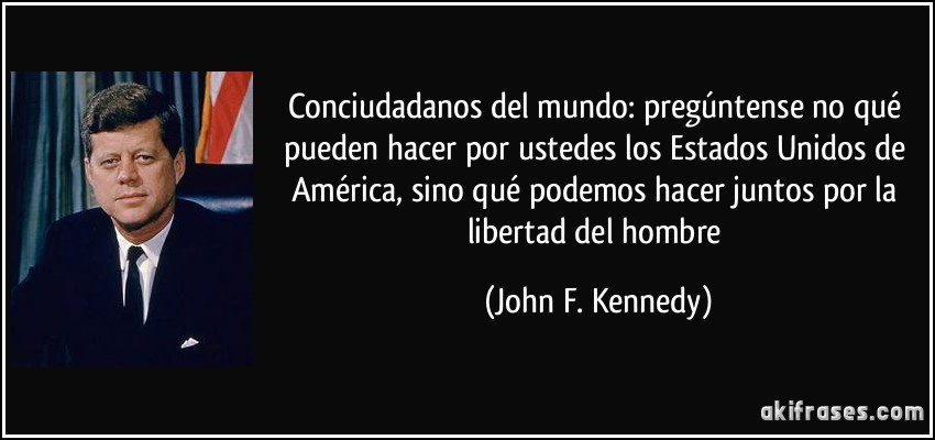 Conciudadanos del mundo: pregúntense no qué pueden hacer por ustedes los Estados Unidos de América, sino qué podemos hacer juntos por la libertad del hombre (John F. Kennedy)