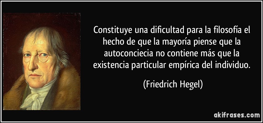 Constituye una dificultad para la filosofía el hecho de que la mayoría piense que la autoconciecia no contiene más que la existencia particular empírica del individuo. (Friedrich Hegel)